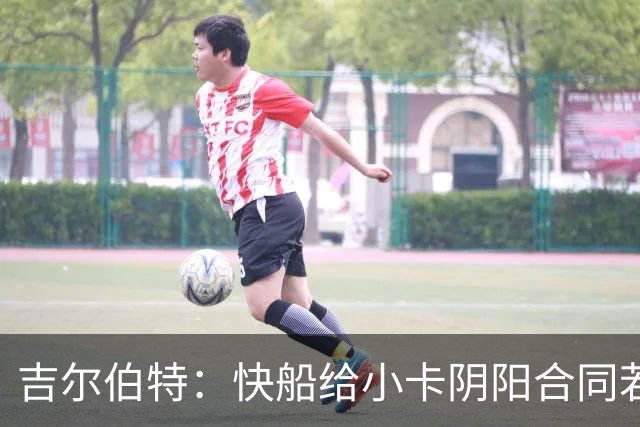 吉尔伯特：快船给小卡阴阳合同若属实应被处罚 否则别队也会效仿