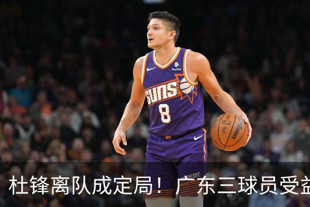 杜锋离队成定局！广东三球员受益巨大 徐昕将回归 2米08新星获重用