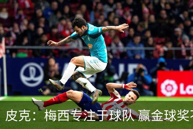 皮克：梅西专注于球队 赢金球奖不是他优先考虑