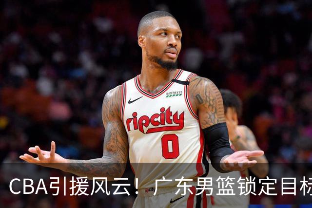 CBA引援风云！广东男篮锁定目标，杜锋心仪已久需花重金